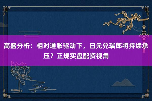 高盛分析:相对通胀驱动下,日元兑瑞郎将持续承压?正规实盘配资视角
