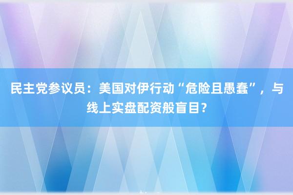 民主党参议员：美国对伊行动“危险且愚蠢”，与线上实盘配资般盲目？