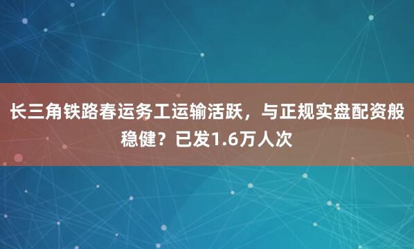 长三角铁路春运务工运输活跃，与正规实盘配资般稳健？已发1.6万人次