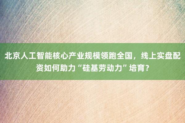 北京人工智能核心产业规模领跑全国，线上实盘配资如何助力“硅基劳动力”培育？