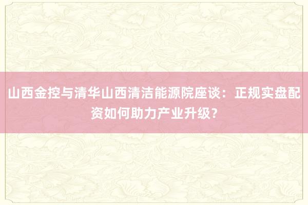 山西金控与清华山西清洁能源院座谈：正规实盘配资如何助力产业升级？