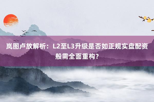 岚图卢放解析：L2至L3升级是否如正规实盘配资般需全面重构？