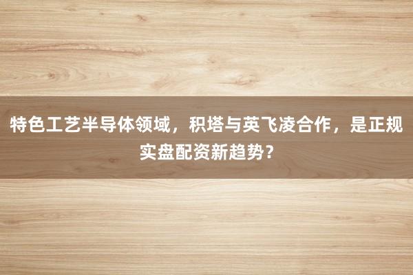 特色工艺半导体领域，积塔与英飞凌合作，是正规实盘配资新趋势？