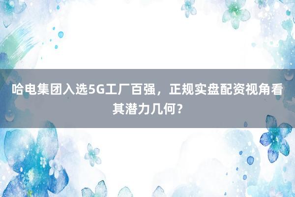 哈电集团入选5G工厂百强，正规实盘配资视角看其潜力几何？