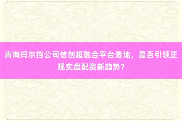 青海玛尔挡公司信创超融合平台落地，是否引领正规实盘配资新趋势？