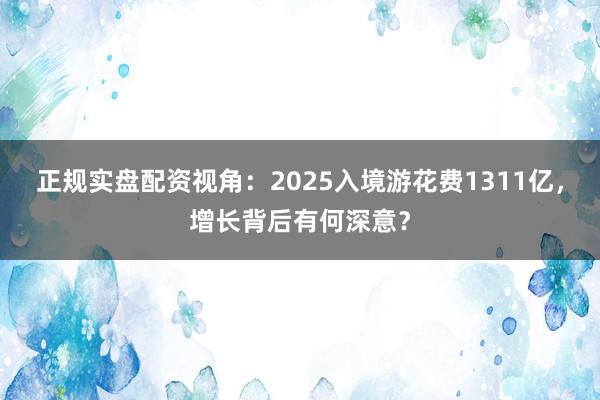 正规实盘配资视角:2025入境游花费1311亿,增长背后有何深意?
