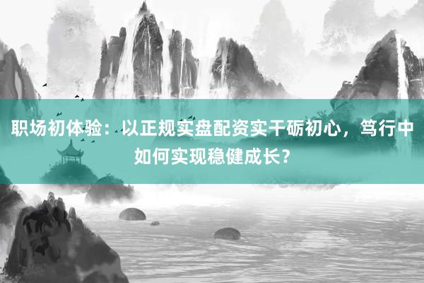 职场初体验：以正规实盘配资实干砺初心，笃行中如何实现稳健成长？