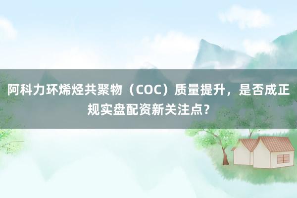 阿科力环烯烃共聚物（COC）质量提升，是否成正规实盘配资新关注点？