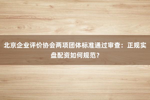 北京企业评价协会两项团体标准通过审查：正规实盘配资如何规范？