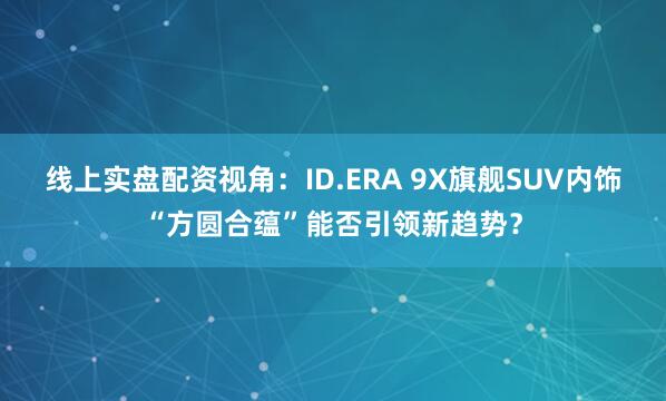 线上实盘配资视角：ID.ERA 9X旗舰SUV内饰“方圆合蕴”能否引领新趋势？