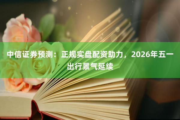 中信证券预测：正规实盘配资助力，2026年五一出行景气延续