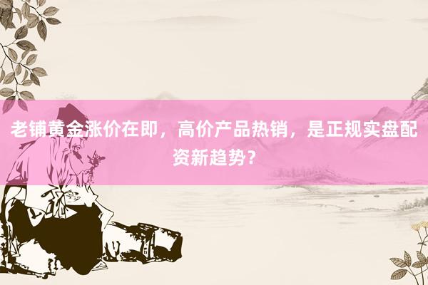 老铺黄金涨价在即，高价产品热销，是正规实盘配资新趋势？