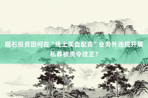 圆石投资因何在“线上实盘配资”业务外违规开展私募被责令改正？
