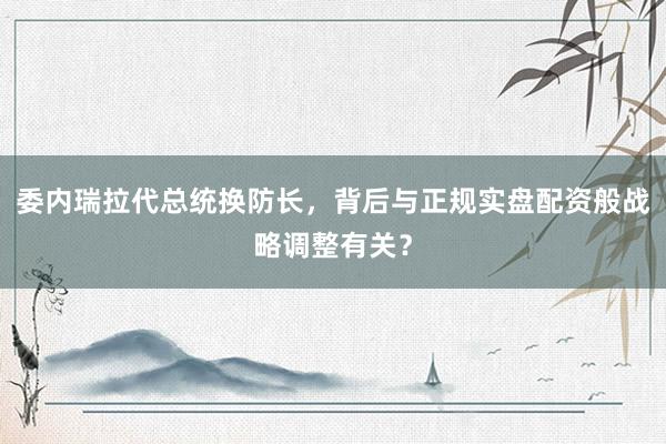 委内瑞拉代总统换防长，背后与正规实盘配资般战略调整有关？