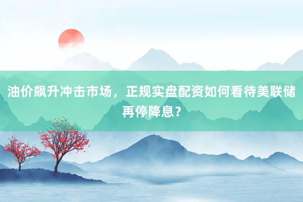 油价飙升冲击市场，正规实盘配资如何看待美联储再停降息？