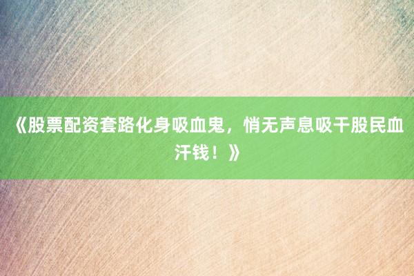 《股票配资套路化身吸血鬼，悄无声息吸干股民血汗钱！》