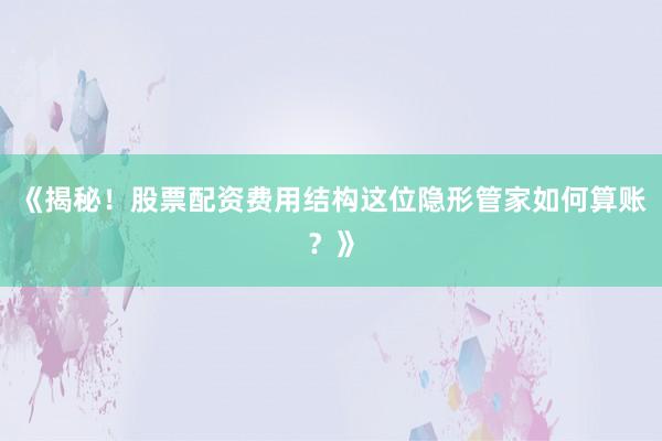 《揭秘！股票配资费用结构这位隐形管家如何算账？》
