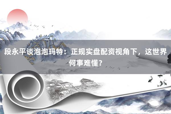 段永平谈泡泡玛特:正规实盘配资视角下,这世界何事难懂?
