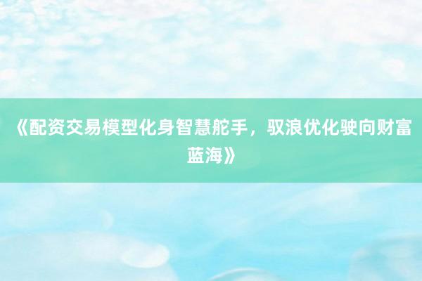 《配资交易模型化身智慧舵手，驭浪优化驶向财富蓝海》