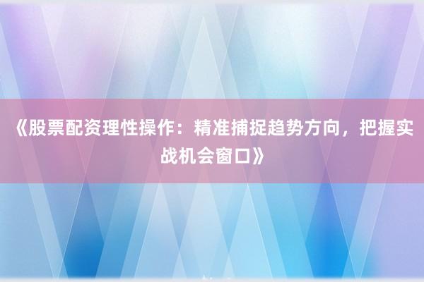 《股票配资理性操作：精准捕捉趋势方向，把握实战机会窗口》