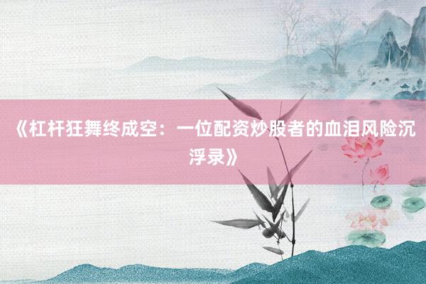 《杠杆狂舞终成空：一位配资炒股者的血泪风险沉浮录》