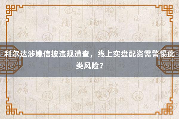 利尔达涉嫌信披违规遭查，线上实盘配资需警惕此类风险？