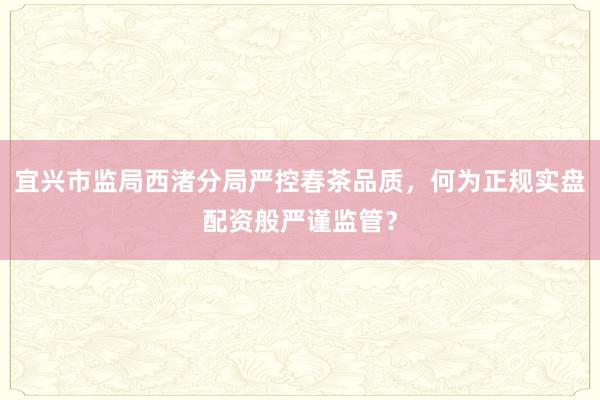 宜兴市监局西渚分局严控春茶品质，何为正规实盘配资般严谨监管？