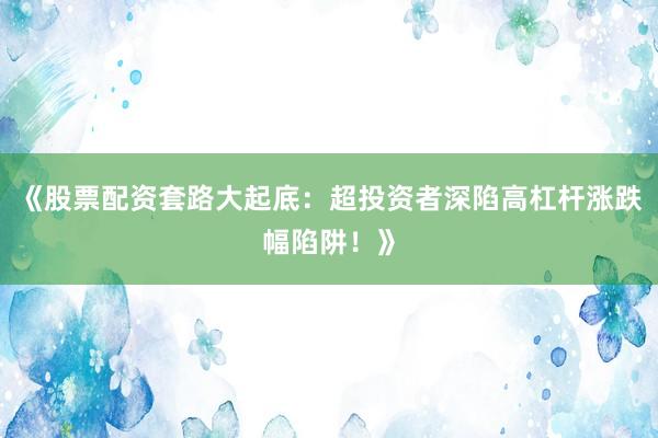 《股票配资套路大起底：超投资者深陷高杠杆涨跌幅陷阱！》