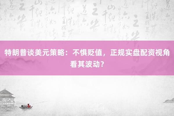 特朗普谈美元策略：不惧贬值，正规实盘配资视角看其波动？