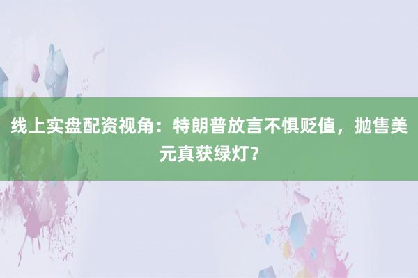 线上实盘配资视角：特朗普放言不惧贬值，抛售美元真获绿灯？
