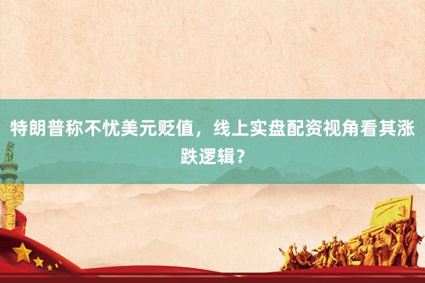 特朗普称不忧美元贬值，线上实盘配资视角看其涨跌逻辑？