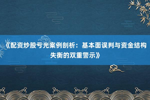 《配资炒股亏光案例剖析：基本面误判与资金结构失衡的双重警示》