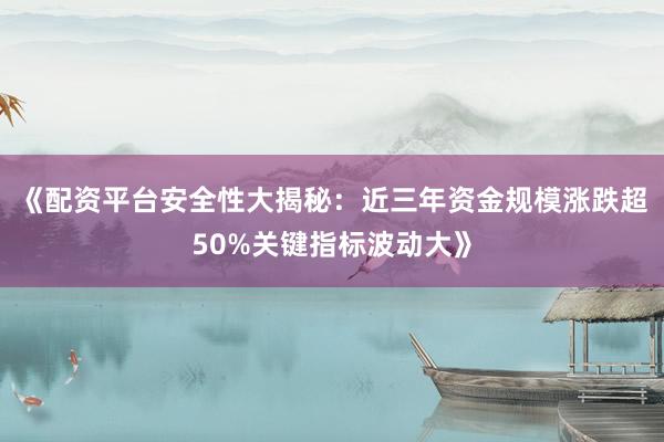 《配资平台安全性大揭秘：近三年资金规模涨跌超50%关键指标波动大》