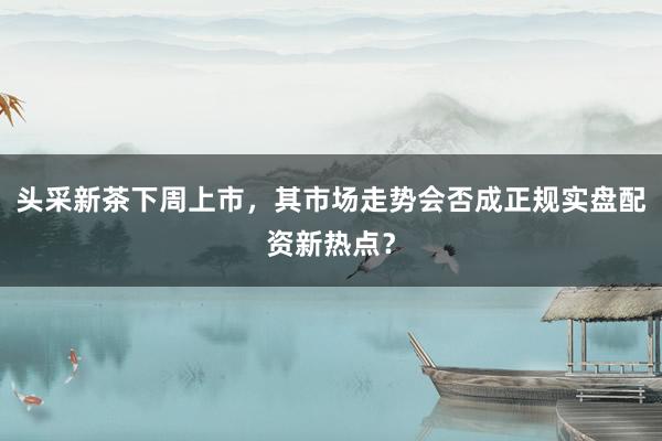 头采新茶下周上市，其市场走势会否成正规实盘配资新热点？