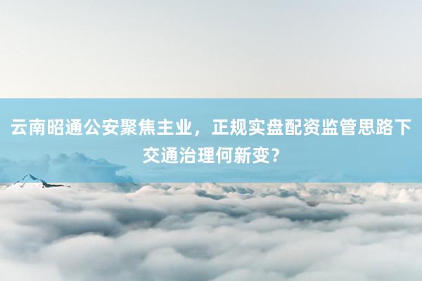 云南昭通公安聚焦主业，正规实盘配资监管思路下交通治理何新变？