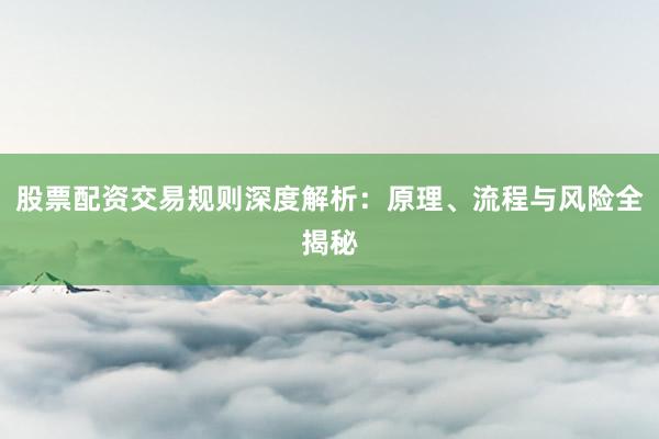 股票配资交易规则深度解析：原理、流程与风险全揭秘