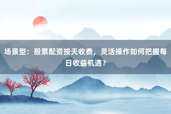 场景型:股票配资按天收费,灵活操作如何把握每日收益机遇?