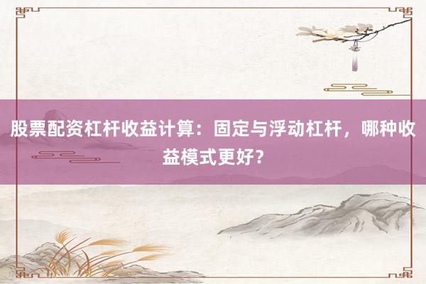 股票配资杠杆收益计算：固定与浮动杠杆，哪种收益模式更好？