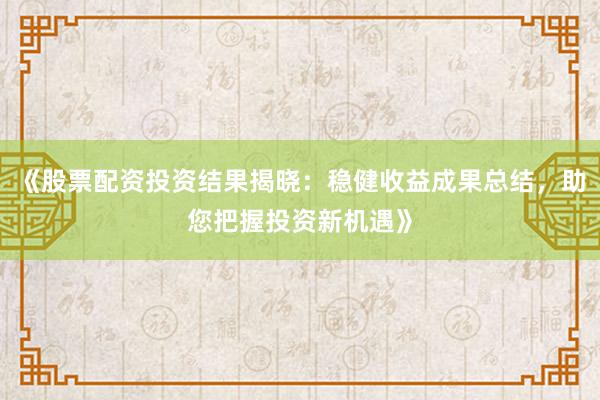 《股票配资投资结果揭晓：稳健收益成果总结，助您把握投资新机遇》