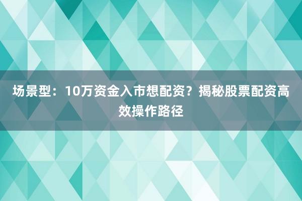 场景型：10万资金入市想配资？揭秘股票配资高效操作路径