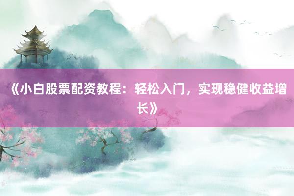 《小白股票配资教程:轻松入门,实现稳健收益增长》