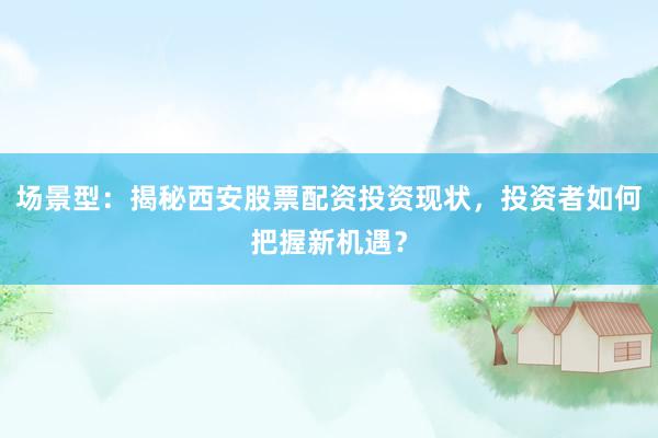 场景型：揭秘西安股票配资投资现状，投资者如何把握新机遇？