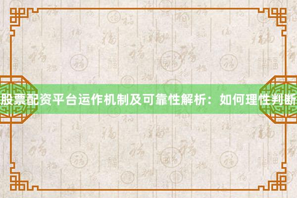 股票配资平台运作机制及可靠性解析：如何理性判断