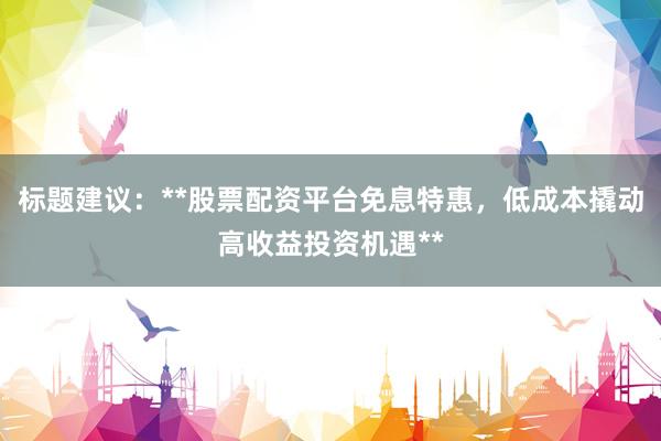 标题建议：**股票配资平台免息特惠，低成本撬动高收益投资机遇**