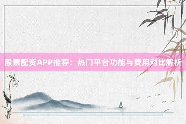 股票配资APP推荐：热门平台功能与费用对比解析