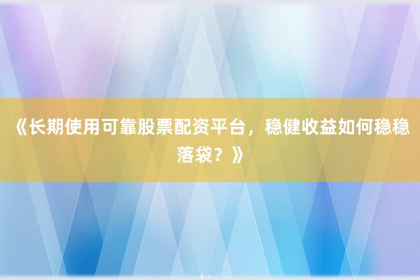 《长期使用可靠股票配资平台，稳健收益如何稳稳落袋？》