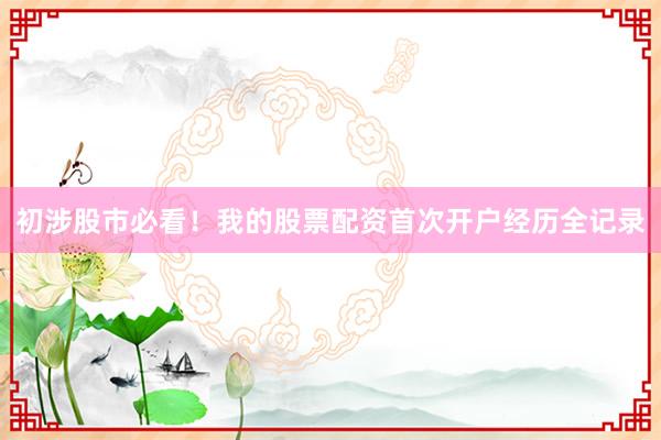 初涉股市必看！我的股票配资首次开户经历全记录