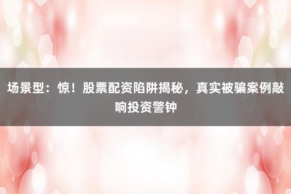 场景型：惊！股票配资陷阱揭秘，真实被骗案例敲响投资警钟