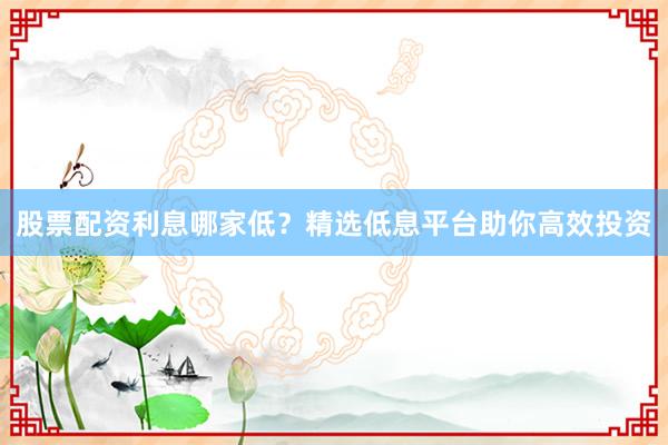 股票配资利息哪家低？精选低息平台助你高效投资