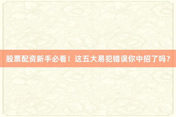 股票配资新手必看！这五大易犯错误你中招了吗？